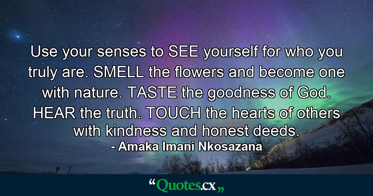 Use your senses to SEE yourself for who you truly are. SMELL the flowers and become one with nature. TASTE the goodness of God. HEAR the truth. TOUCH the hearts of others with kindness and honest deeds. - Quote by Amaka Imani Nkosazana