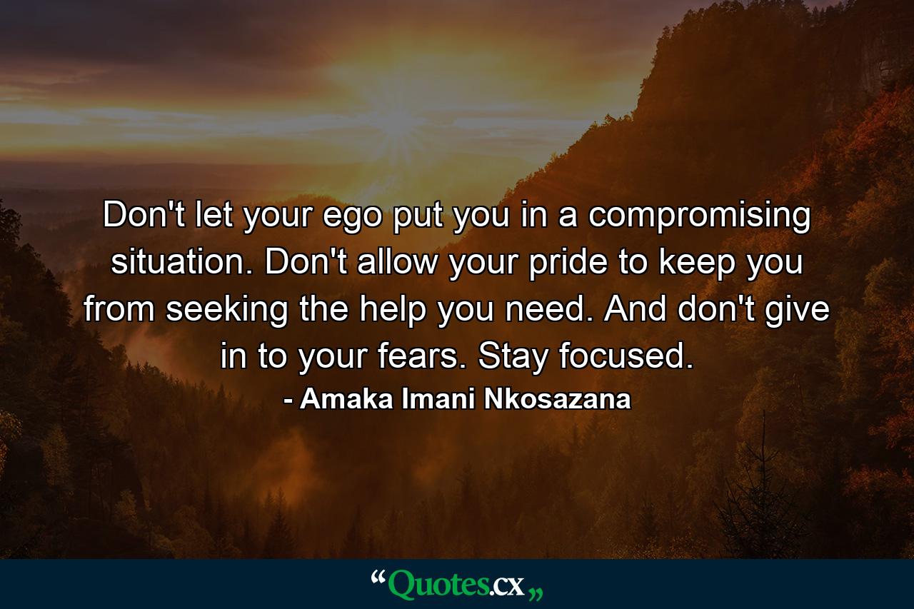 Don't let your ego put you in a compromising situation. Don't allow your pride to keep you from seeking the help you need. And don't give in to your fears. Stay focused. - Quote by Amaka Imani Nkosazana