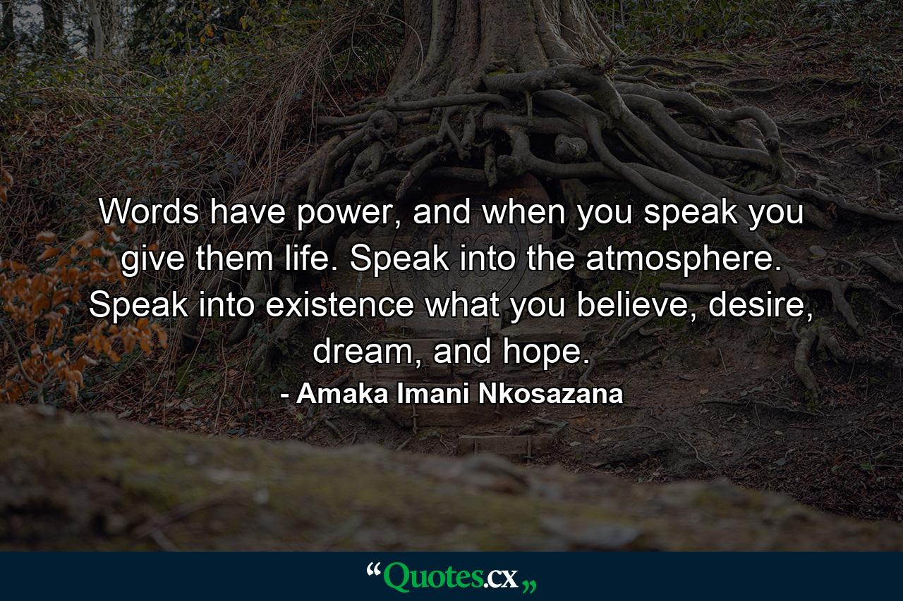 Words have power, and when you speak you give them life. Speak into the atmosphere. Speak into existence what you believe, desire, dream, and hope. - Quote by Amaka Imani Nkosazana