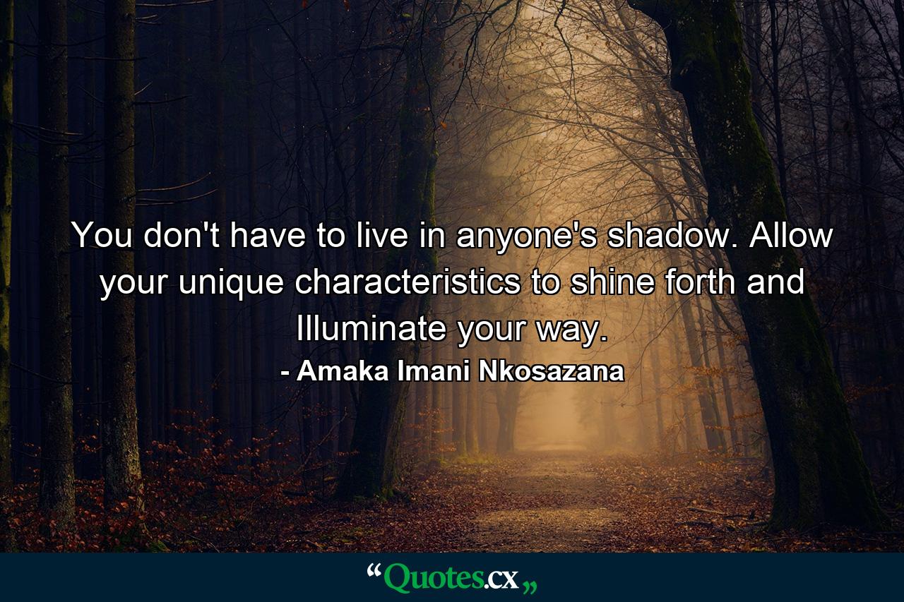 You don't have to live in anyone's shadow. Allow your unique characteristics to shine forth and Illuminate your way. - Quote by Amaka Imani Nkosazana