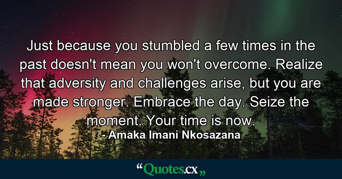 Just because you stumbled a few times in the past doesn't mean you won't overcome. Realize that adversity and challenges arise, but you are made stronger. Embrace the day. Seize the moment. Your time is now. - Quote by Amaka Imani Nkosazana