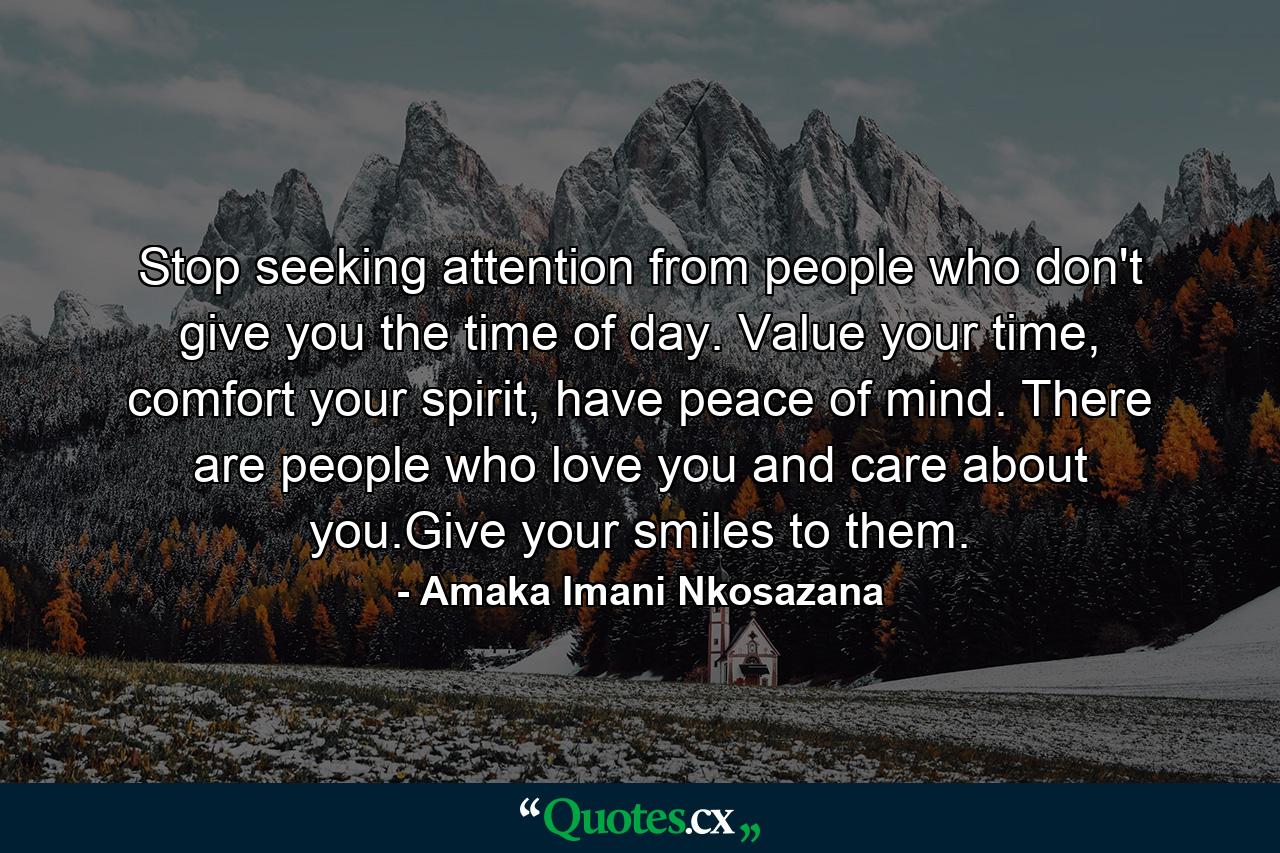 Stop seeking attention from people who don't give you the time of day. Value your time, comfort your spirit, have peace of mind. There are people who love you and care about you.Give your smiles to them. - Quote by Amaka Imani Nkosazana