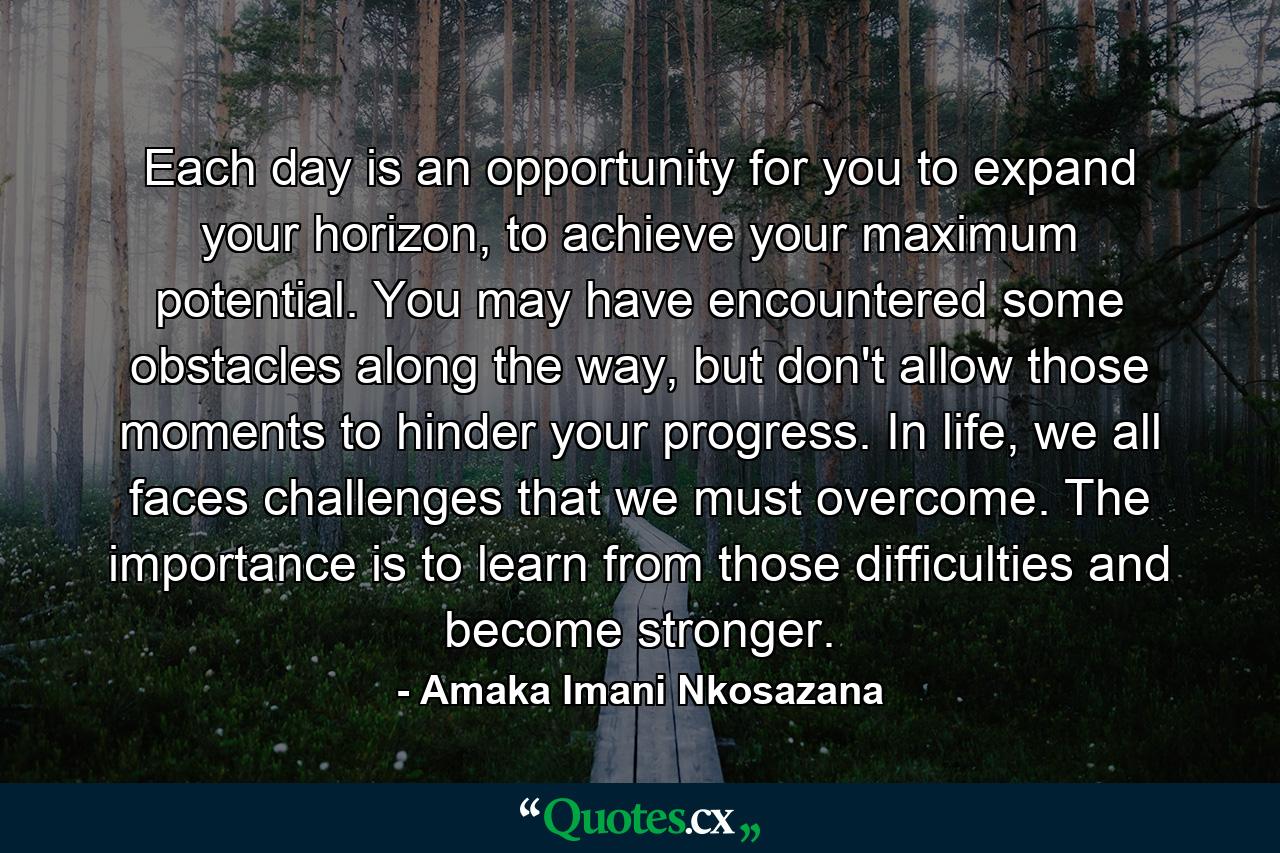 Each day is an opportunity for you to expand your horizon, to achieve your maximum potential. You may have encountered some obstacles along the way, but don't allow those moments to hinder your progress. In life, we all faces challenges that we must overcome. The importance is to learn from those difficulties and become stronger. - Quote by Amaka Imani Nkosazana