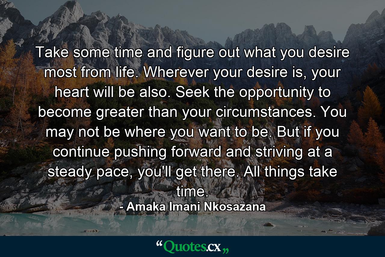 Take some time and figure out what you desire most from life. Wherever your desire is, your heart will be also. Seek the opportunity to become greater than your circumstances. You may not be where you want to be. But if you continue pushing forward and striving at a steady pace, you'll get there. All things take time. - Quote by Amaka Imani Nkosazana