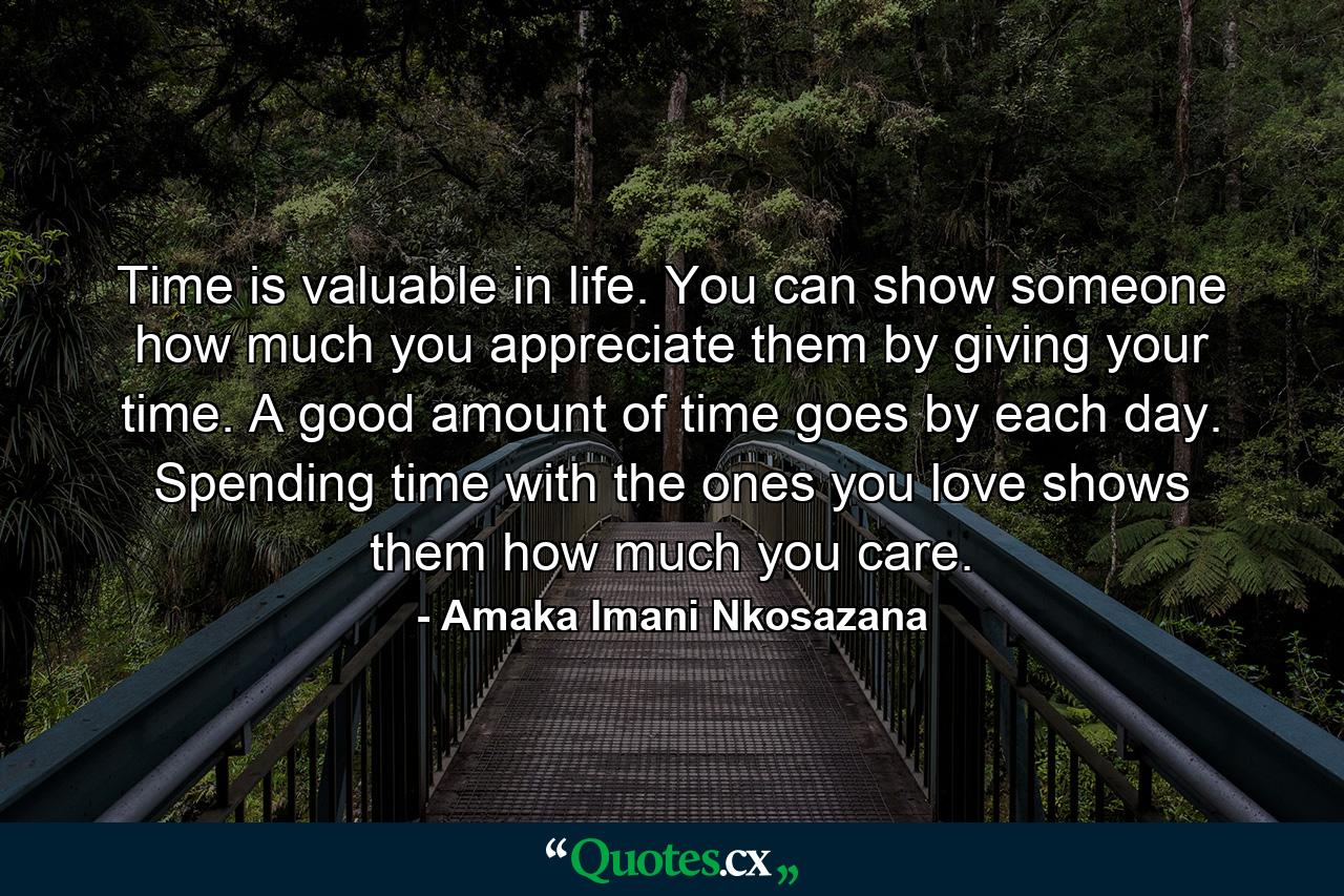 Time is valuable in life. You can show someone how much you appreciate them by giving your time. A good amount of time goes by each day. Spending time with the ones you love shows them how much you care. - Quote by Amaka Imani Nkosazana