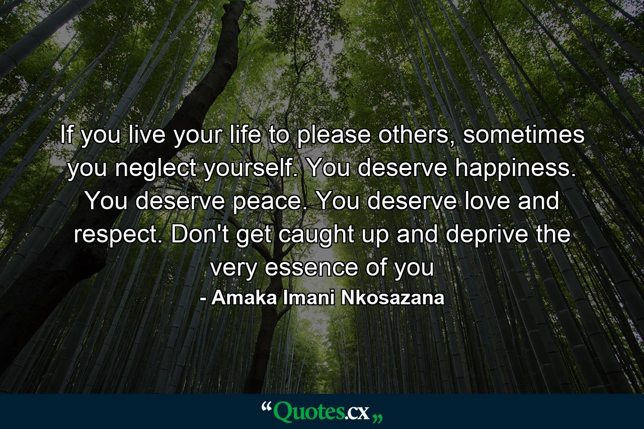 If you live your life to please others, sometimes you neglect yourself. You deserve happiness. You deserve peace. You deserve love and respect. Don't get caught up and deprive the very essence of you - Quote by Amaka Imani Nkosazana