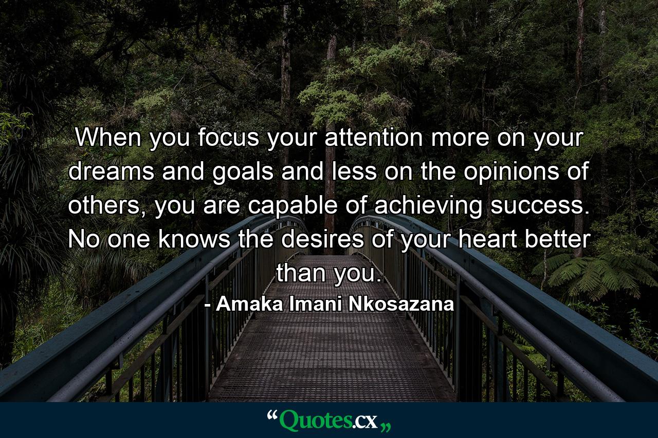 When you focus your attention more on your dreams and goals and less on the opinions of others, you are capable of achieving success. No one knows the desires of your heart better than you. - Quote by Amaka Imani Nkosazana