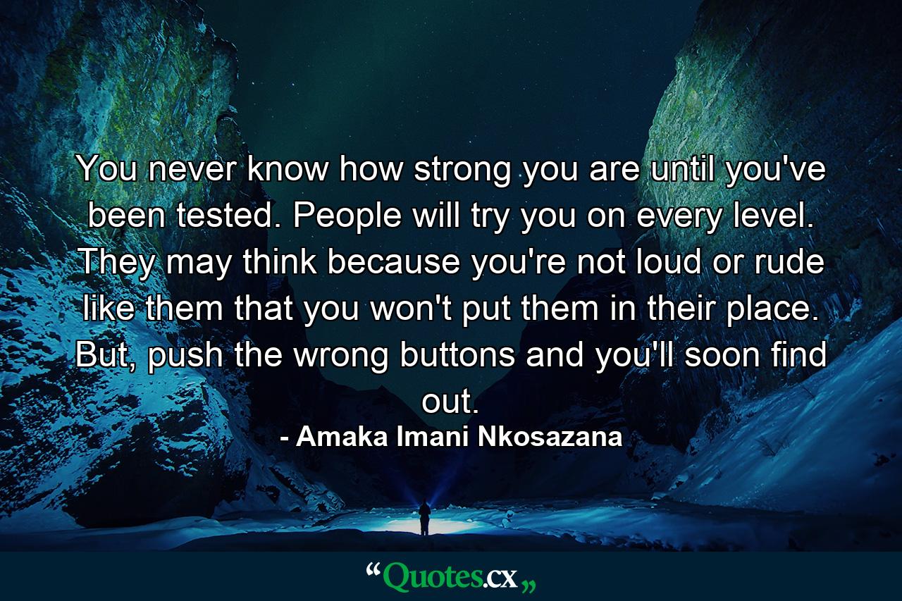 You never know how strong you are until you've been tested. People will try you on every level. They may think because you're not loud or rude like them that you won't put them in their place. But, push the wrong buttons and you'll soon find out. - Quote by Amaka Imani Nkosazana