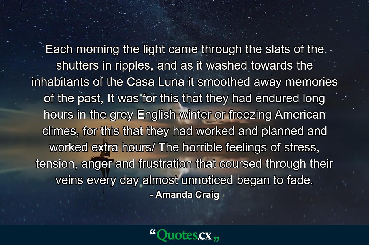 Each morning the light came through the slats of the shutters in ripples, and as it washed towards the inhabitants of the Casa Luna it smoothed away memories of the past, It was for this that they had endured long hours in the grey English winter or freezing American climes, for this that they had worked and planned and worked extra hours/ The horrible feelings of stress, tension, anger and frustration that coursed through their veins every day almost unnoticed began to fade. - Quote by Amanda Craig