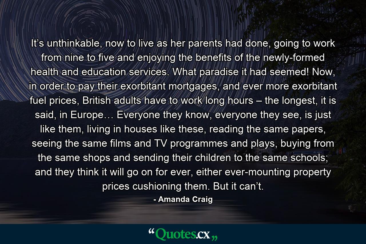 It’s unthinkable, now to live as her parents had done, going to work from nine to five and enjoying the benefits of the newly-formed health and education services. What paradise it had seemed! Now, in order to pay their exorbitant mortgages, and ever more exorbitant fuel prices, British adults have to work long hours – the longest, it is said, in Europe… Everyone they know, everyone they see, is just like them, living in houses like these, reading the same papers, seeing the same films and TV programmes and plays, buying from the same shops and sending their children to the same schools; and they think it will go on for ever, either ever-mounting property prices cushioning them. But it can’t. - Quote by Amanda Craig