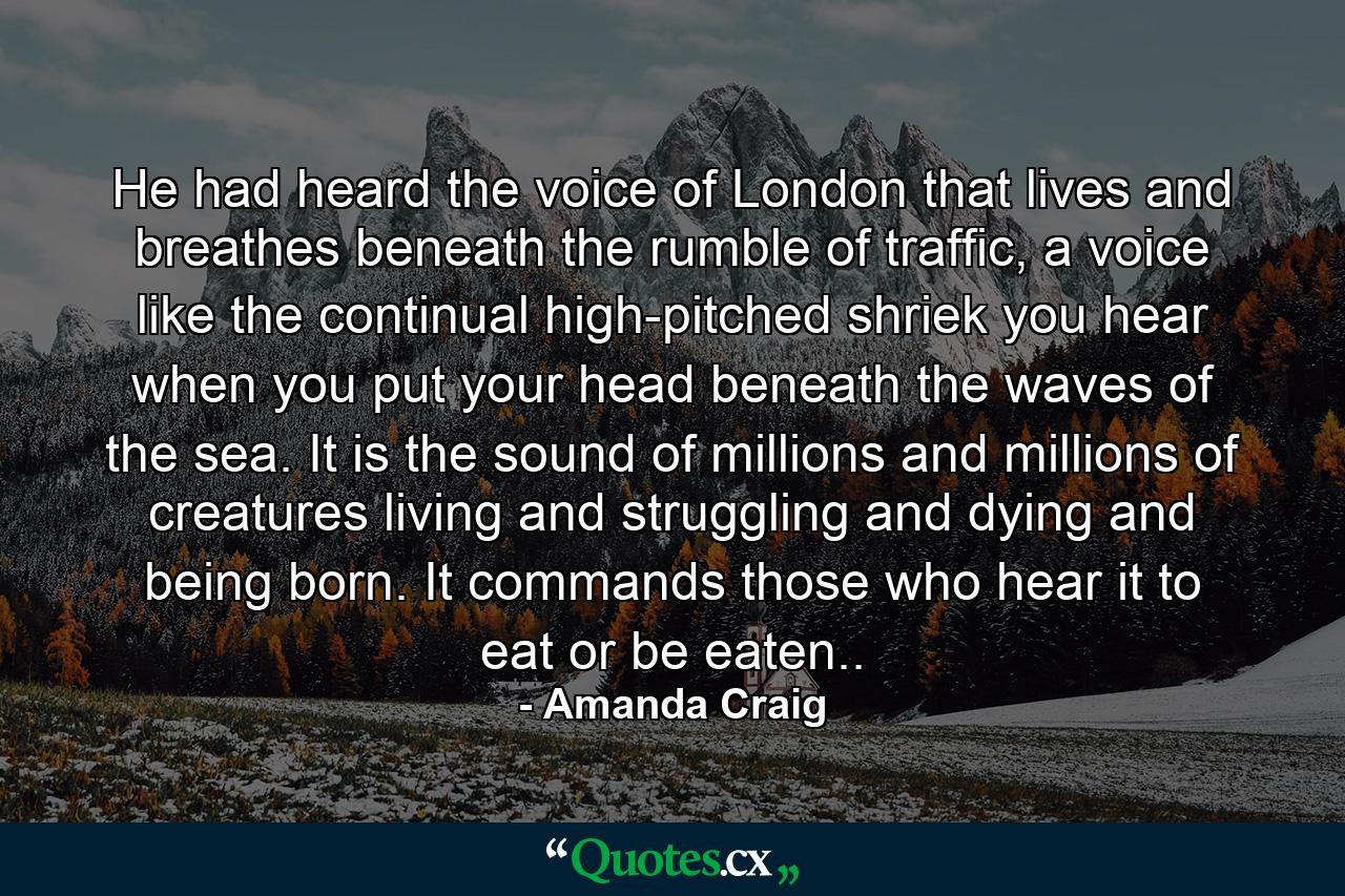 He had heard the voice of London that lives and breathes beneath the rumble of traffic, a voice like the continual high-pitched shriek you hear when you put your head beneath the waves of the sea. It is the sound of millions and millions of creatures living and struggling and dying and being born. It commands those who hear it to eat or be eaten.. - Quote by Amanda Craig