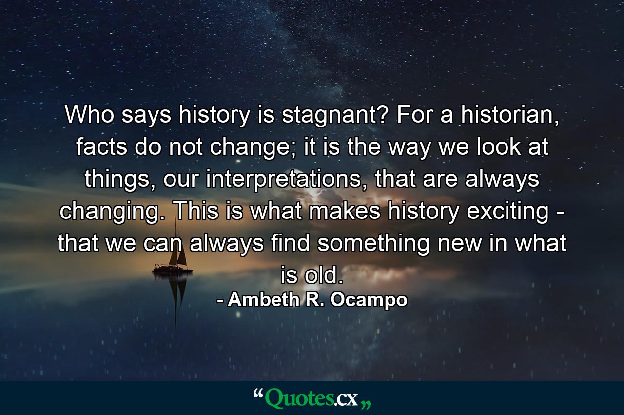 Who says history is stagnant? For a historian, facts do not change; it is the way we look at things, our interpretations, that are always changing. This is what makes history exciting - that we can always find something new in what is old. - Quote by Ambeth R. Ocampo