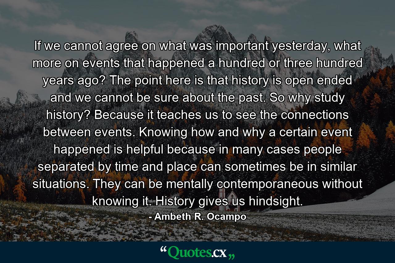 If we cannot agree on what was important yesterday, what more on events that happened a hundred or three hundred years ago? The point here is that history is open ended and we cannot be sure about the past. So why study history? Because it teaches us to see the connections between events. Knowing how and why a certain event happened is helpful because in many cases people separated by time and place can sometimes be in similar situations. They can be mentally contemporaneous without knowing it. History gives us hindsight. - Quote by Ambeth R. Ocampo