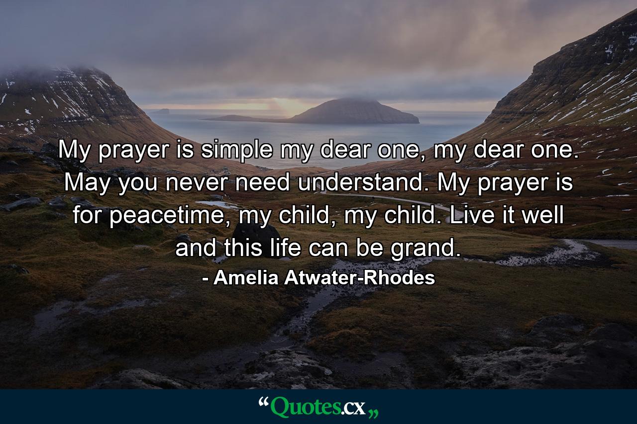 My prayer is simple my dear one, my dear one. May you never need understand. My prayer is for peacetime, my child, my child. Live it well and this life can be grand. - Quote by Amelia Atwater-Rhodes