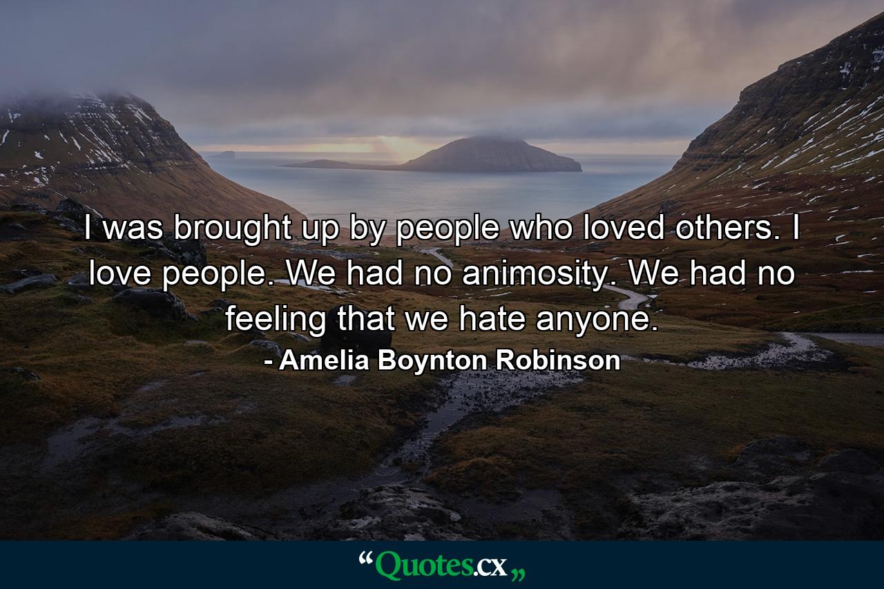 I was brought up by people who loved others. I love people. We had no animosity. We had no feeling that we hate anyone. - Quote by Amelia Boynton Robinson