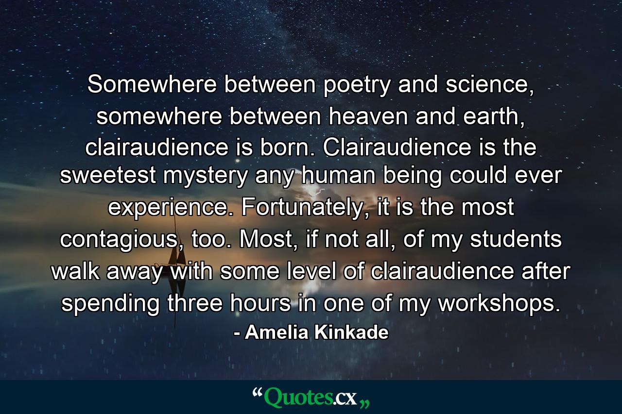 Somewhere between poetry and science, somewhere between heaven and earth, clairaudience is born. Clairaudience is the sweetest mystery any human being could ever experience. Fortunately, it is the most contagious, too. Most, if not all, of my students walk away with some level of clairaudience after spending three hours in one of my workshops. - Quote by Amelia Kinkade