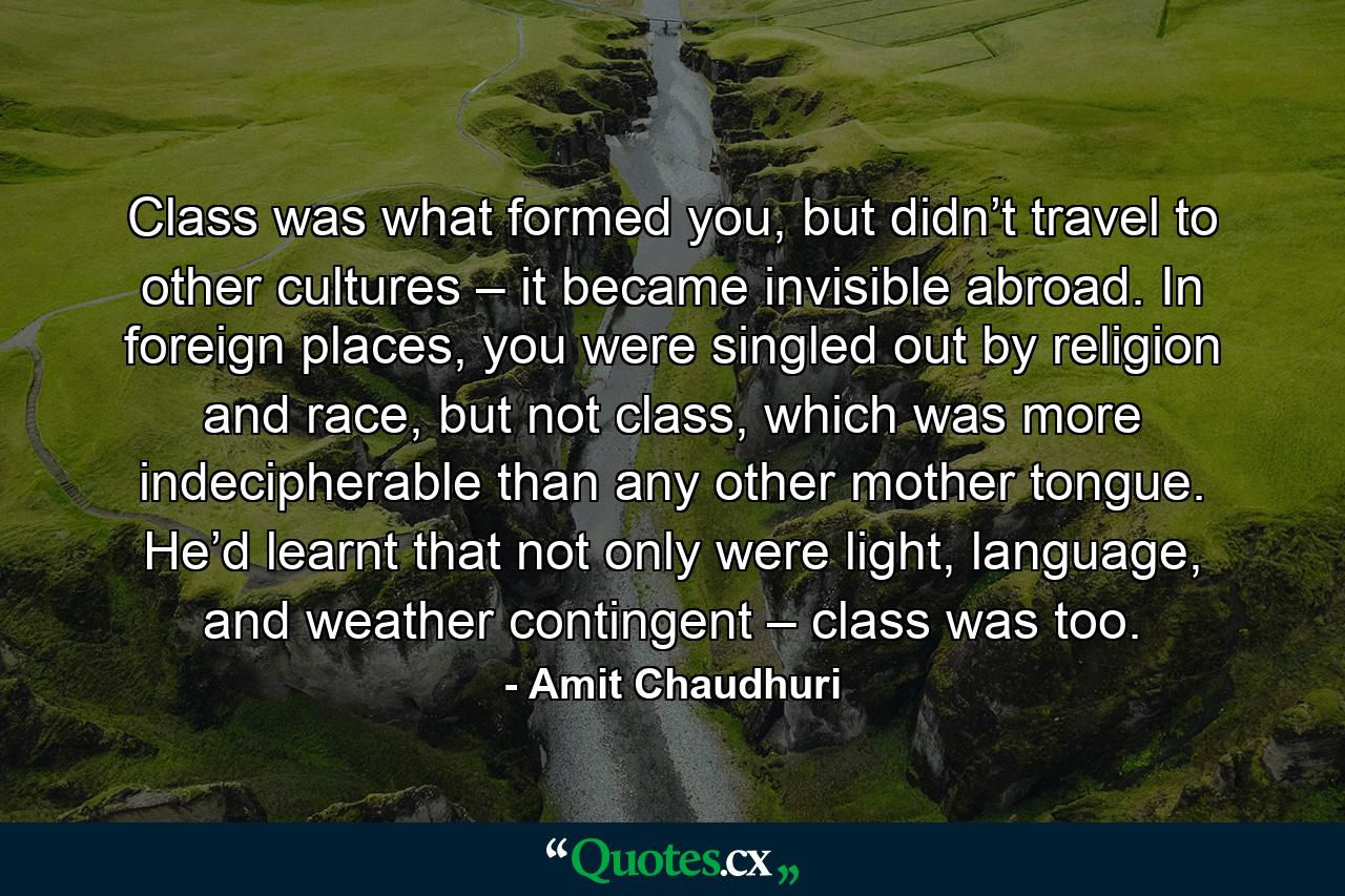 Class was what formed you, but didn’t travel to other cultures – it became invisible abroad. In foreign places, you were singled out by religion and race, but not class, which was more indecipherable than any other mother tongue. He’d learnt that not only were light, language, and weather contingent – class was too. - Quote by Amit Chaudhuri