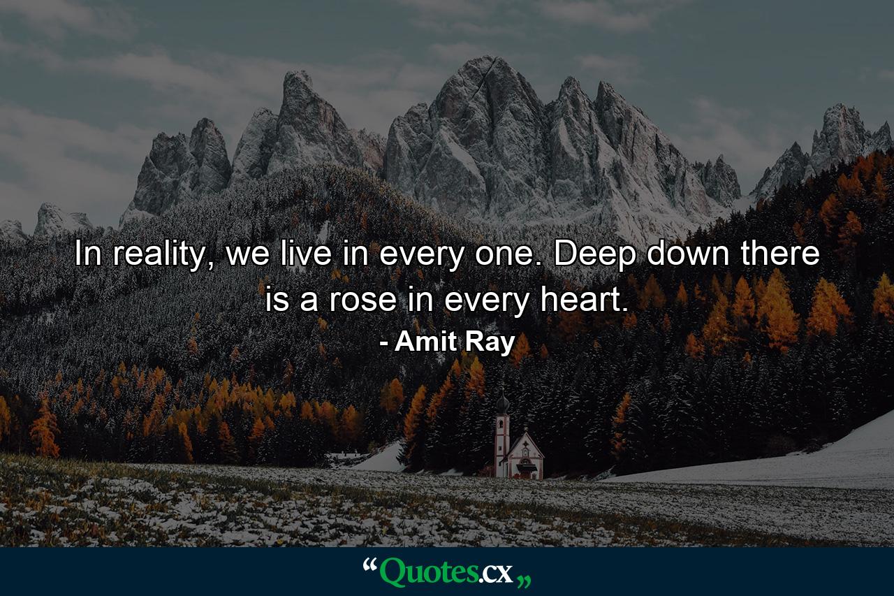 In reality, we live in every one. Deep down there is a rose in every heart. - Quote by Amit Ray