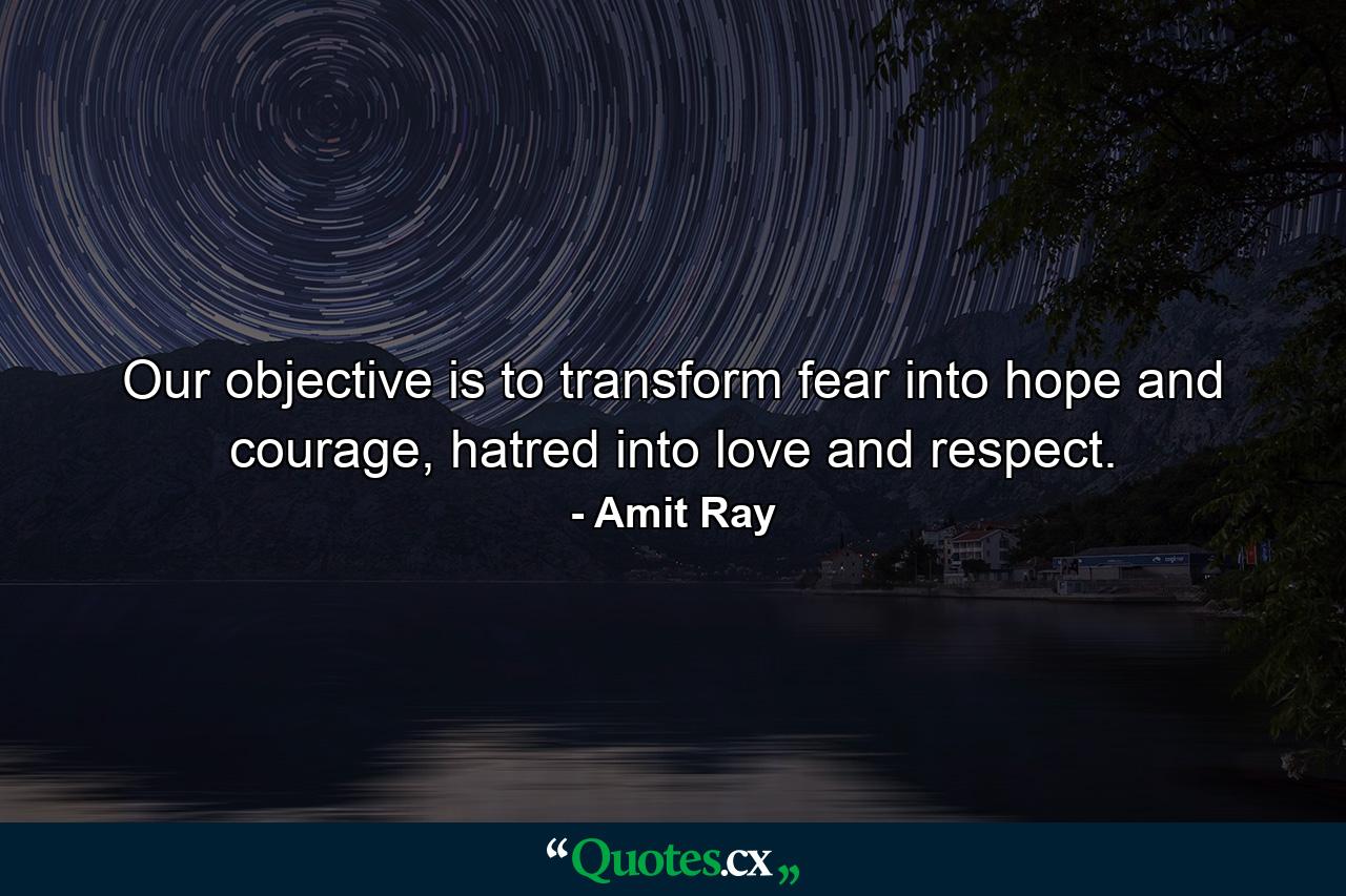 Our objective is to transform fear into hope and courage, hatred into love and respect. - Quote by Amit Ray