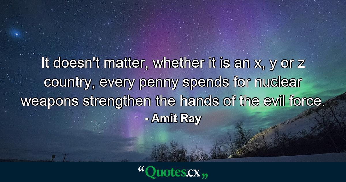 It doesn't matter, whether it is an x, y or z country, every penny spends for nuclear weapons strengthen the hands of the evil force. - Quote by Amit Ray