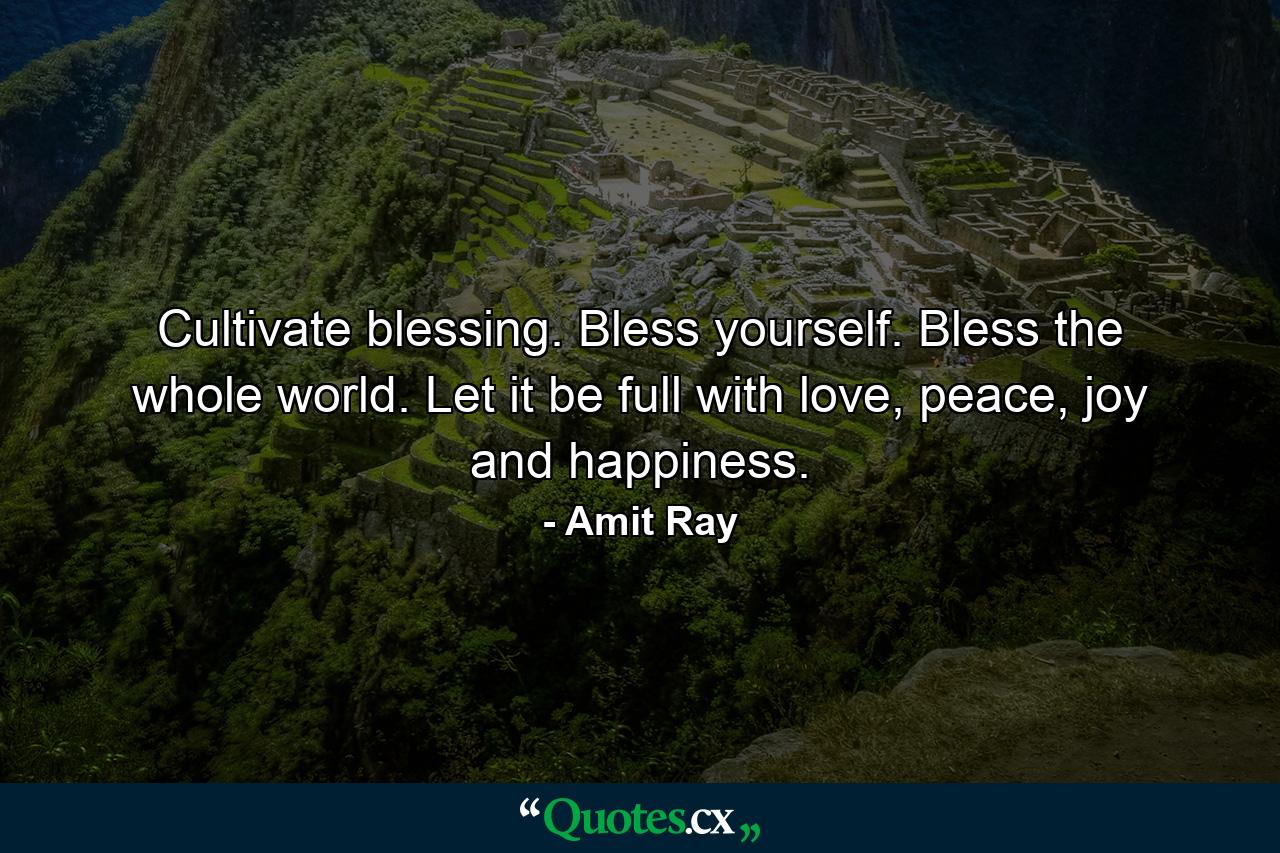 Cultivate blessing. Bless yourself. Bless the whole world. Let it be full with love, peace, joy and happiness. - Quote by Amit Ray