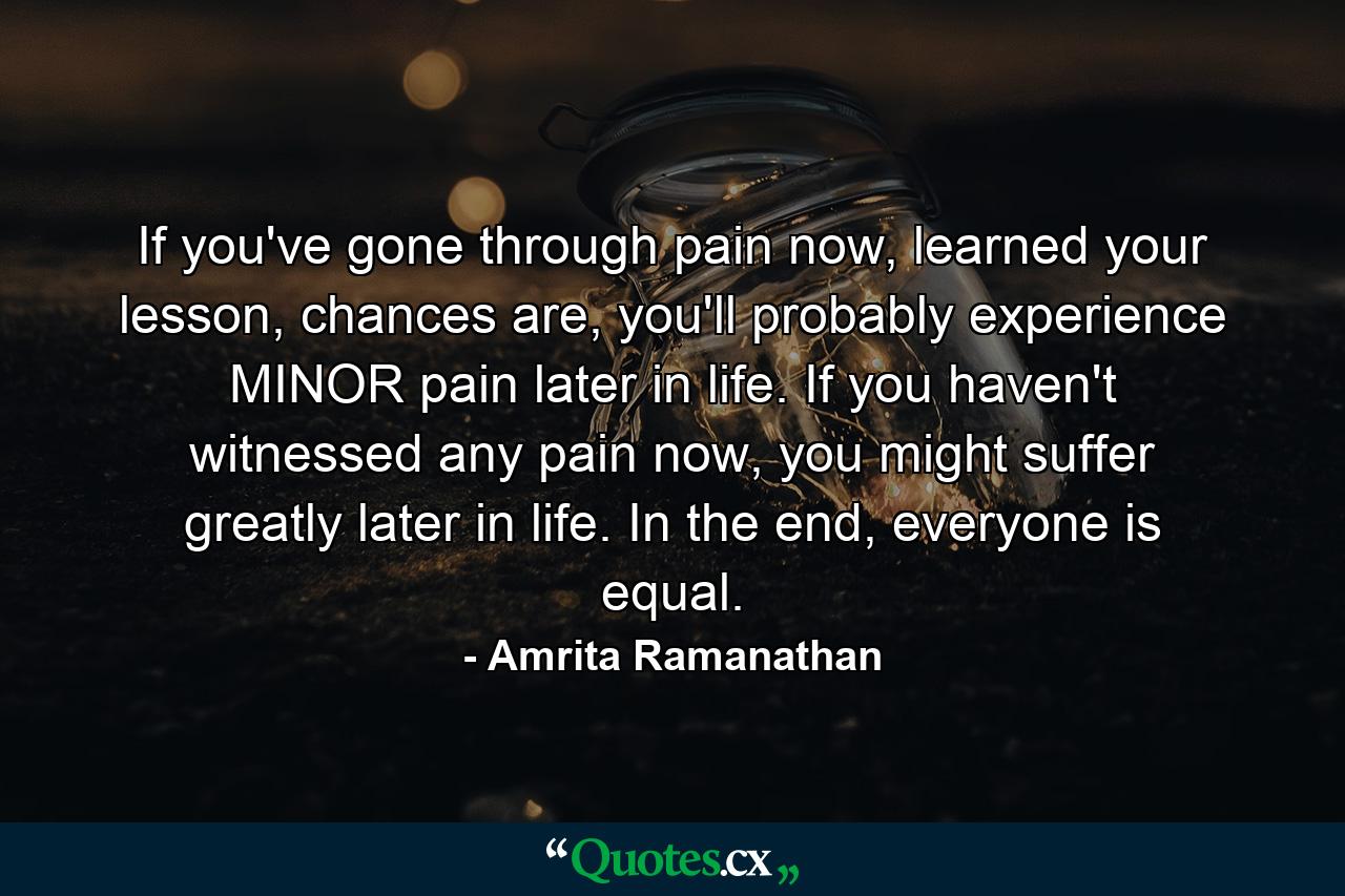 If you've gone through pain now, learned your lesson, chances are, you'll probably experience MINOR pain later in life. If you haven't witnessed any pain now, you might suffer greatly later in life. In the end, everyone is equal. - Quote by Amrita Ramanathan