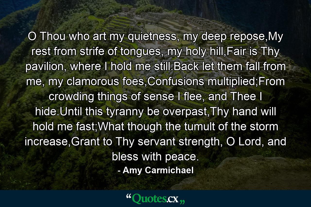 O Thou who art my quietness, my deep repose,My rest from strife of tongues, my holy hill,Fair is Thy pavilion, where I hold me still.Back let them fall from me, my clamorous foes,Confusions multiplied;From crowding things of sense I flee, and Thee I hide.Until this tyranny be overpast,Thy hand will hold me fast;What though the tumult of the storm increase,Grant to Thy servant strength, O Lord, and bless with peace. - Quote by Amy Carmichael