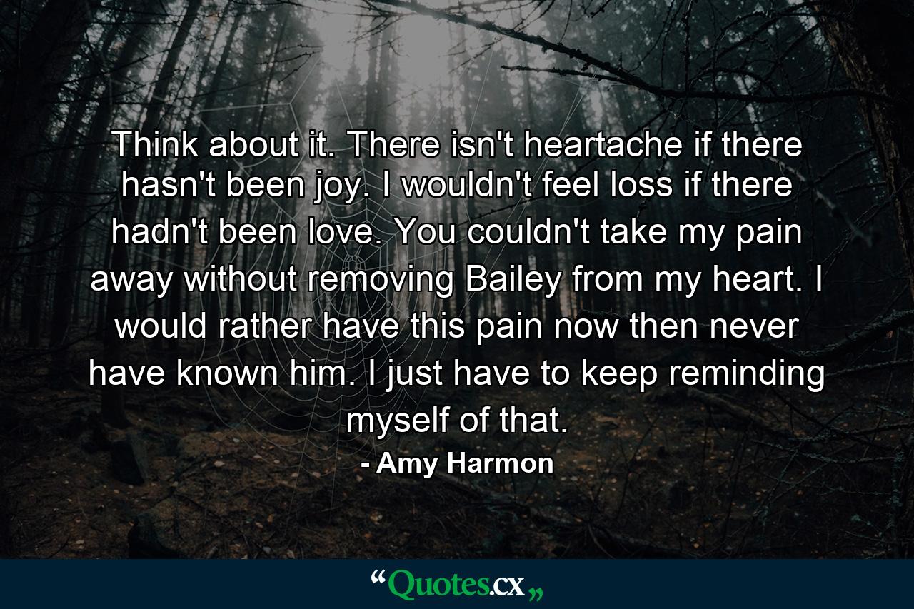 Think about it. There isn't heartache if there hasn't been joy. I wouldn't feel loss if there hadn't been love. You couldn't take my pain away without removing Bailey from my heart. I would rather have this pain now then never have known him. I just have to keep reminding myself of that. - Quote by Amy Harmon