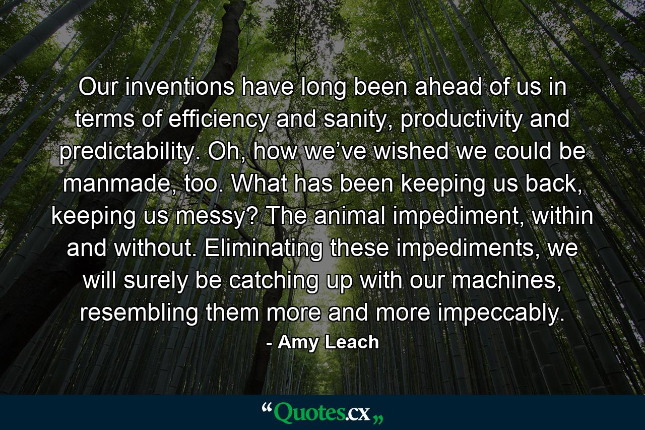 Our inventions have long been ahead of us in terms of efficiency and sanity, productivity and predictability. Oh, how we’ve wished we could be manmade, too. What has been keeping us back, keeping us messy? The animal impediment, within and without. Eliminating these impediments, we will surely be catching up with our machines, resembling them more and more impeccably. - Quote by Amy Leach