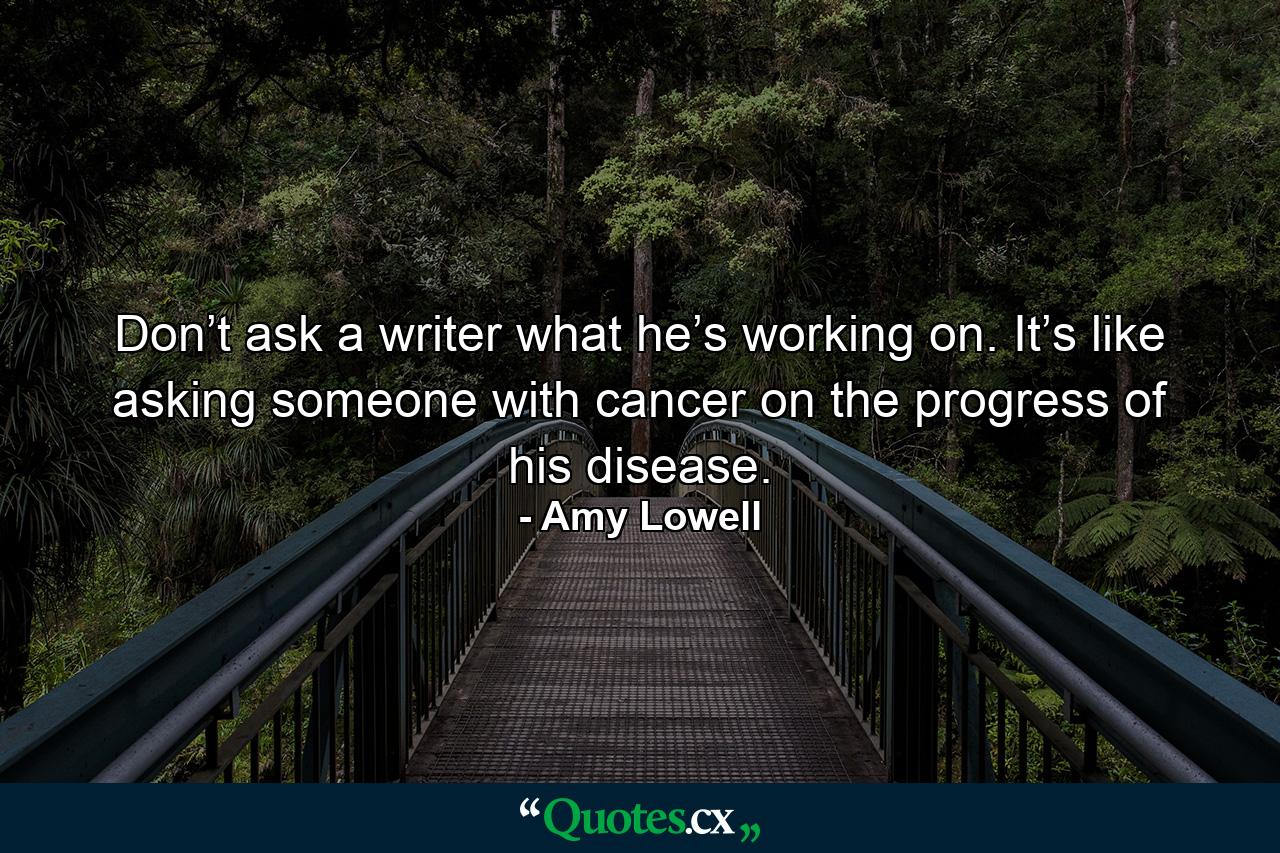 Don’t ask a writer what he’s working on. It’s like asking someone with cancer on the progress of his disease. - Quote by Amy Lowell