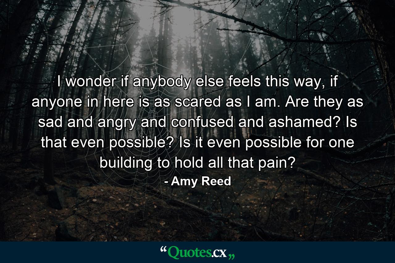 I wonder if anybody else feels this way, if anyone in here is as scared as I am. Are they as sad and angry and confused and ashamed? Is that even possible? Is it even possible for one building to hold all that pain? - Quote by Amy Reed