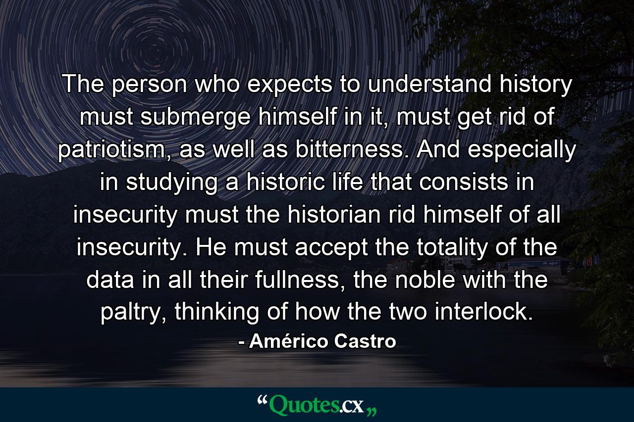 The person who expects to understand history must submerge himself in it, must get rid of patriotism, as well as bitterness. And especially in studying a historic life that consists in insecurity must the historian rid himself of all insecurity. He must accept the totality of the data in all their fullness, the noble with the paltry, thinking of how the two interlock. - Quote by Américo Castro