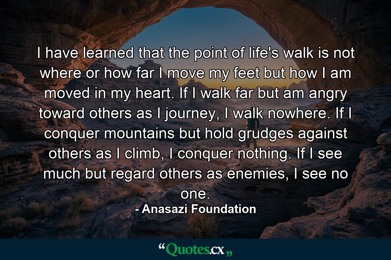 I have learned that the point of life's walk is not where or how far I move my feet but how I am moved in my heart. If I walk far but am angry toward others as I journey, I walk nowhere. If I conquer mountains but hold grudges against others as I climb, I conquer nothing. If I see much but regard others as enemies, I see no one. - Quote by Anasazi Foundation