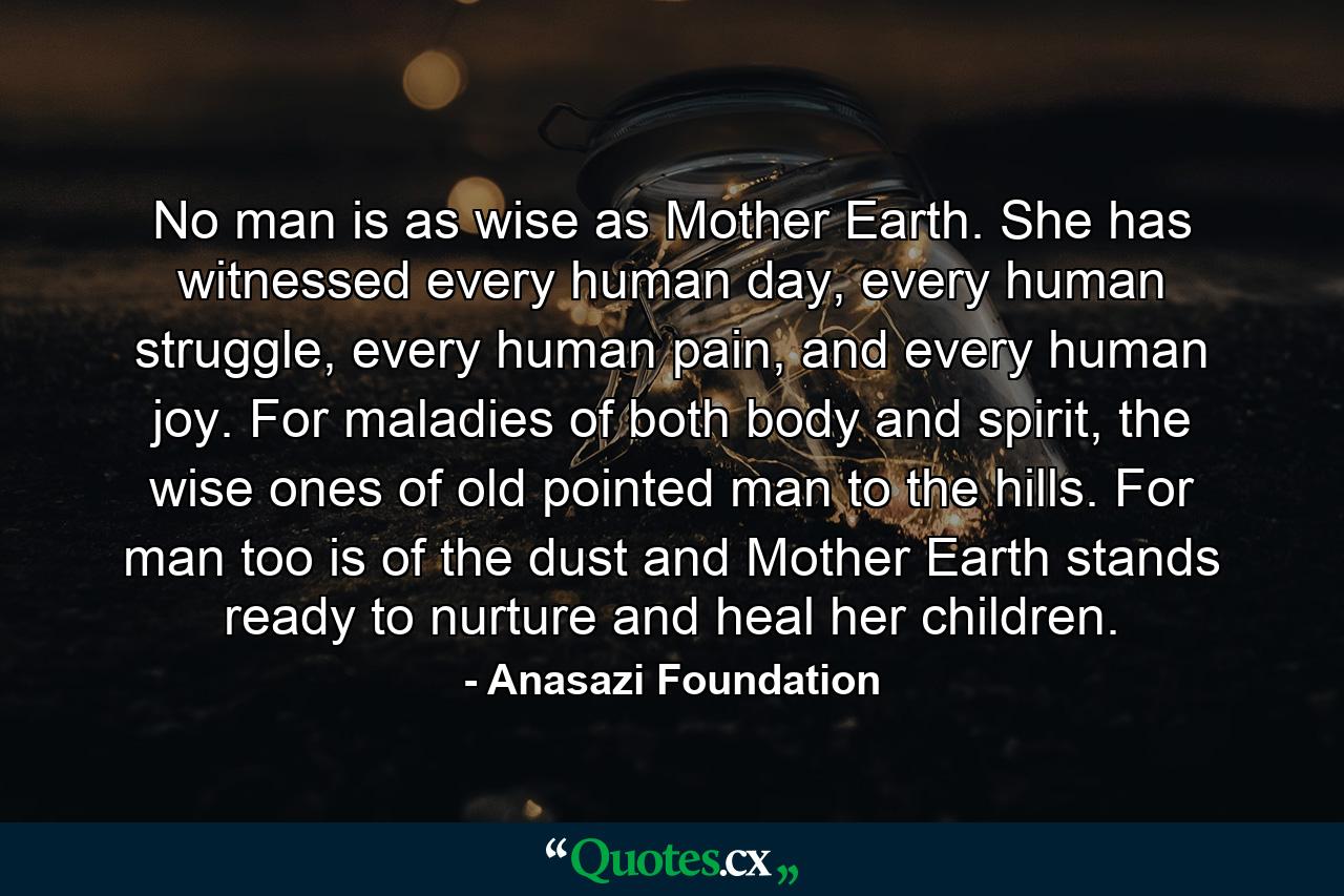 No man is as wise as Mother Earth. She has witnessed every human day, every human struggle, every human pain, and every human joy. For maladies of both body and spirit, the wise ones of old pointed man to the hills. For man too is of the dust and Mother Earth stands ready to nurture and heal her children. - Quote by Anasazi Foundation