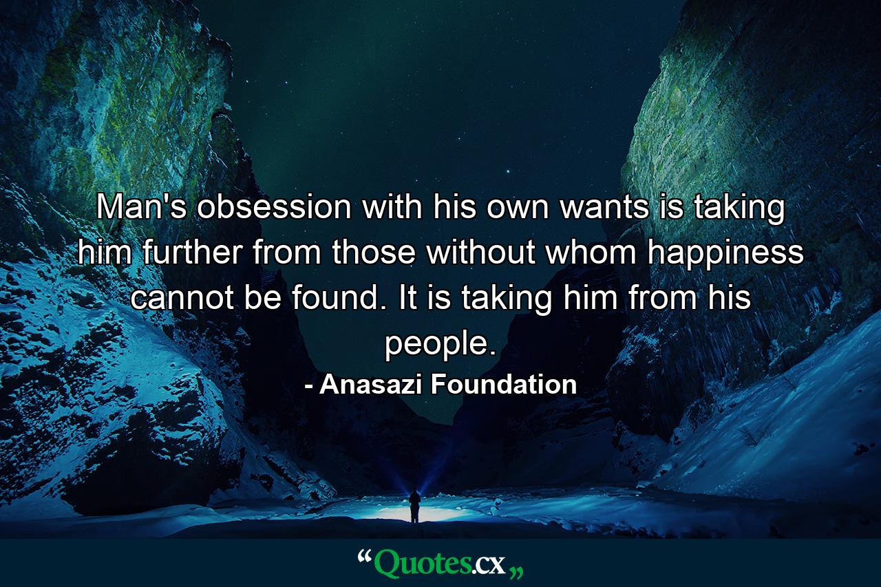 Man's obsession with his own wants is taking him further from those without whom happiness cannot be found. It is taking him from his people. - Quote by Anasazi Foundation