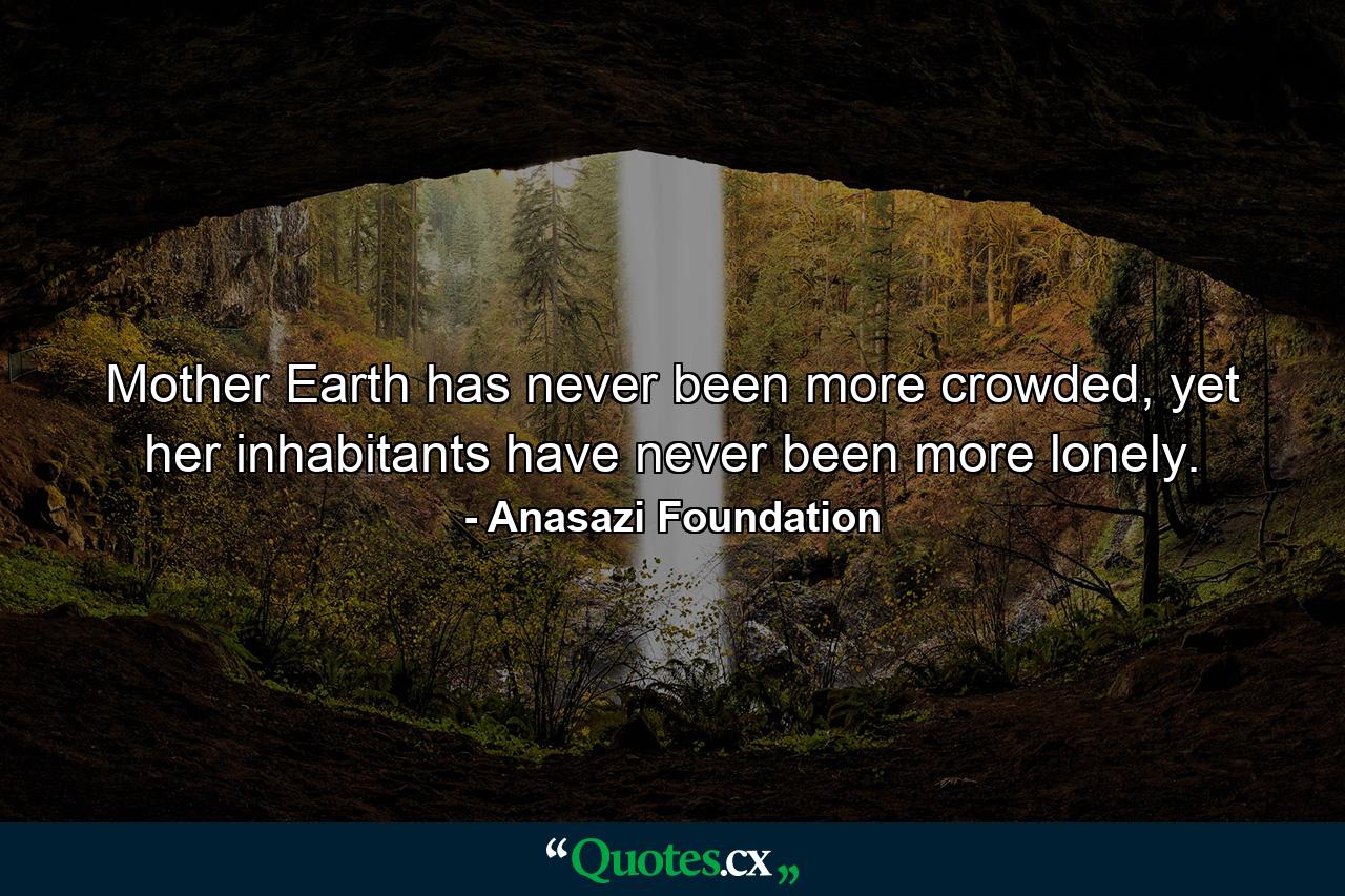 Mother Earth has never been more crowded, yet her inhabitants have never been more lonely. - Quote by Anasazi Foundation