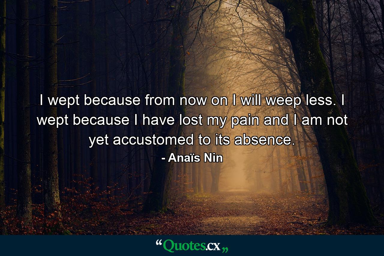 I wept because from now on I will weep less. I wept because I have lost my pain and I am not yet accustomed to its absence. - Quote by Anaïs Nin