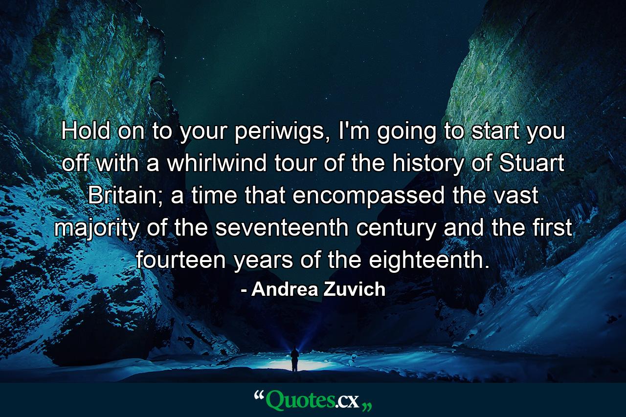 Hold on to your periwigs, I'm going to start you off with a whirlwind tour of the history of Stuart Britain; a time that encompassed the vast majority of the seventeenth century and the first fourteen years of the eighteenth. - Quote by Andrea Zuvich