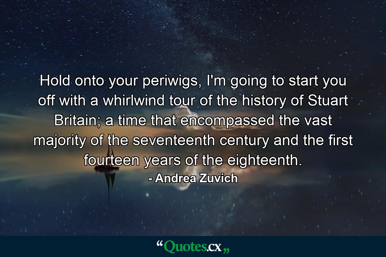 Hold onto your periwigs, I'm going to start you off with a whirlwind tour of the history of Stuart Britain; a time that encompassed the vast majority of the seventeenth century and the first fourteen years of the eighteenth. - Quote by Andrea Zuvich