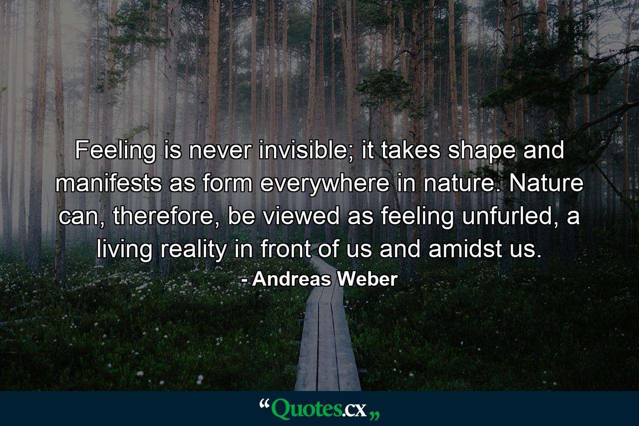 Feeling is never invisible; it takes shape and manifests as form everywhere in nature. Nature can, therefore, be viewed as feeling unfurled, a living reality in front of us and amidst us. - Quote by Andreas Weber