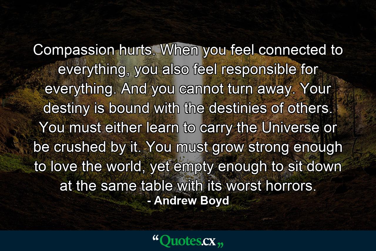 Compassion hurts. When you feel connected to everything, you also feel responsible for everything. And you cannot turn away. Your destiny is bound with the destinies of others. You must either learn to carry the Universe or be crushed by it. You must grow strong enough to love the world, yet empty enough to sit down at the same table with its worst horrors. - Quote by Andrew Boyd