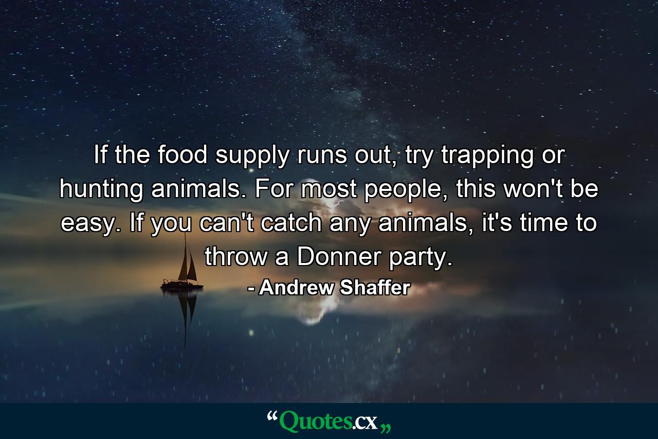 If the food supply runs out, try trapping or hunting animals. For most people, this won't be easy. If you can't catch any animals, it's time to throw a Donner party. - Quote by Andrew Shaffer