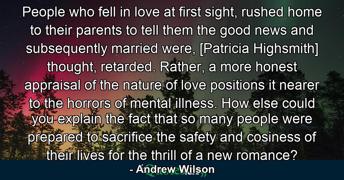 People who fell in love at first sight, rushed home to their parents to tell them the good news and subsequently married were, [Patricia Highsmith] thought, retarded. Rather, a more honest appraisal of the nature of love positions it nearer to the horrors of mental illness. How else could you explain the fact that so many people were prepared to sacrifice the safety and cosiness of their lives for the thrill of a new romance? - Quote by Andrew Wilson