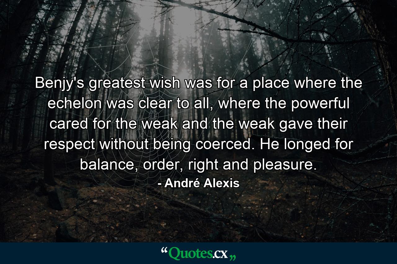 Benjy's greatest wish was for a place where the echelon was clear to all, where the powerful cared for the weak and the weak gave their respect without being coerced. He longed for balance, order, right and pleasure. - Quote by André Alexis