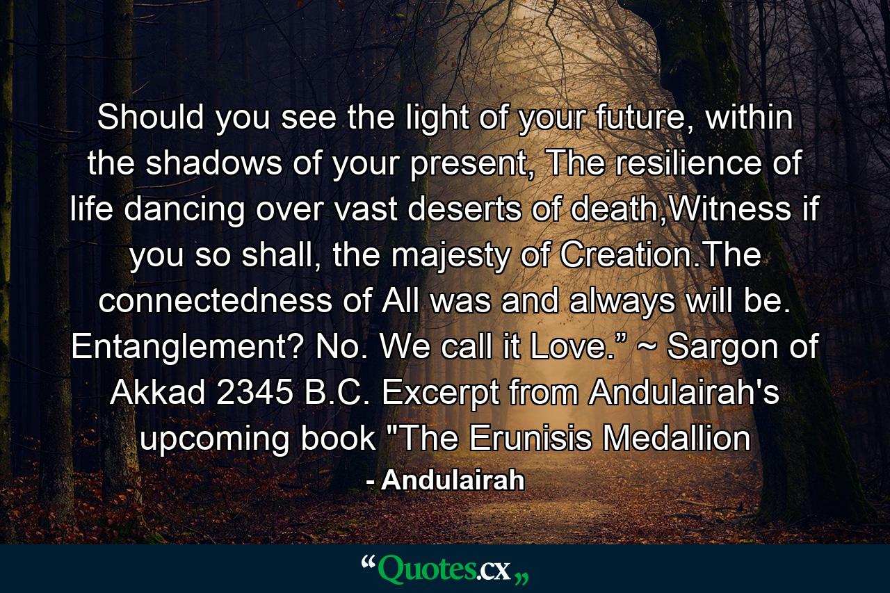 Should you see the light of your future, within the shadows of your present, The resilience of life dancing over vast deserts of death,Witness if you so shall, the majesty of Creation.The connectedness of All was and always will be. Entanglement? No. We call it Love.” ~ Sargon of Akkad 2345 B.C. Excerpt from Andulairah's upcoming book 