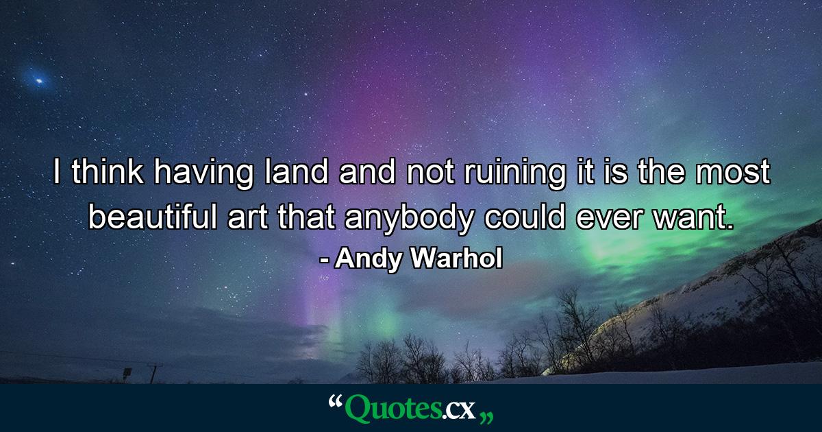 I think having land and not ruining it is the most beautiful art that anybody could ever want. - Quote by Andy Warhol