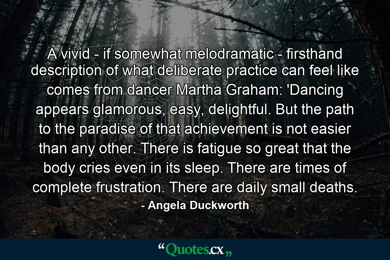 A vivid - if somewhat melodramatic - firsthand description of what deliberate practice can feel like comes from dancer Martha Graham: 'Dancing appears glamorous, easy, delightful. But the path to the paradise of that achievement is not easier than any other. There is fatigue so great that the body cries even in its sleep. There are times of complete frustration. There are daily small deaths. - Quote by Angela Duckworth