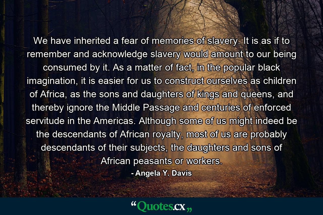 We have inherited a fear of memories of slavery. It is as if to remember and acknowledge slavery would amount to our being consumed by it. As a matter of fact, in the popular black imagination, it is easier for us to construct ourselves as children of Africa, as the sons and daughters of kings and queens, and thereby ignore the Middle Passage and centuries of enforced servitude in the Americas. Although some of us might indeed be the descendants of African royalty, most of us are probably descendants of their subjects, the daughters and sons of African peasants or workers. - Quote by Angela Y. Davis