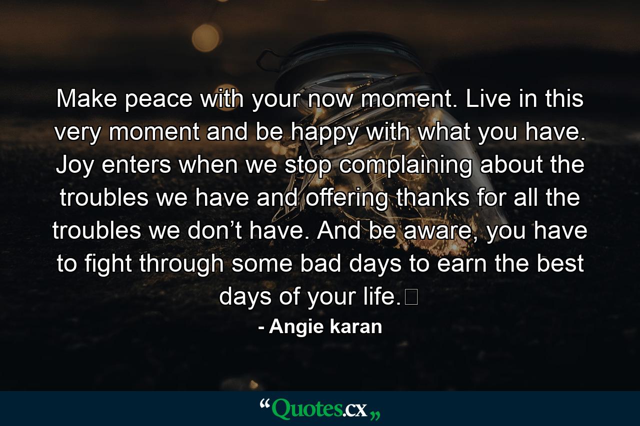 Make peace with your now moment. Live in this very moment and be happy with what you have. Joy enters when we stop complaining about the troubles we have and offering thanks for all the troubles we don’t have. And be aware, you have to fight through some bad days to earn the best days of your life.﻿ - Quote by Angie karan