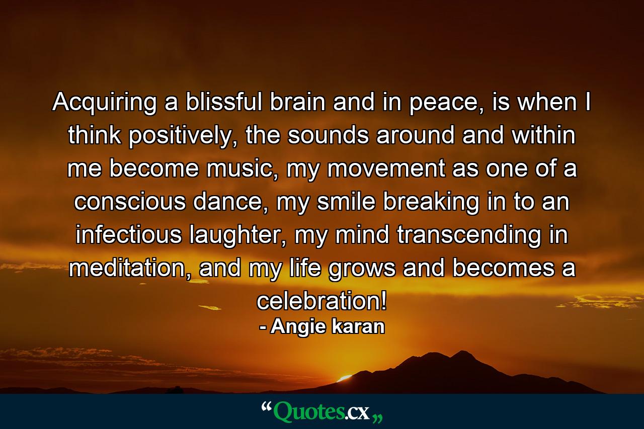 Acquiring a blissful brain and in peace, is when I think positively, the sounds around and within me become music, my movement as one of a conscious dance, my smile breaking in to an infectious laughter, my mind transcending in meditation, and my life grows and becomes a celebration! - Quote by Angie karan